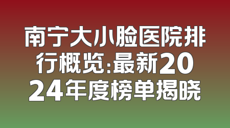 南宁大小脸医院排行概览：最新2024年度榜单揭晓
