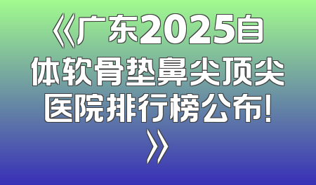 《广东2025自体软骨垫鼻尖顶尖医院排行榜公布！》