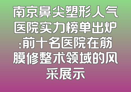 南京鼻尖塑形人气医院实力榜单出炉：前十名医院在筋膜修整术领域的风采展示