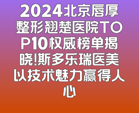 2024北京唇厚整形翘楚医院TOP10权威榜单揭晓！斯多乐瑞医美以技术魅力赢得人心