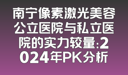 南宁像素激光美容公立医院与私立医院的实力较量：2024年PK分析