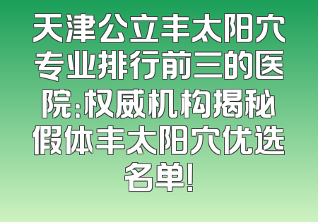 天津公立丰太阳穴专业排行前三的医院：权威机构揭秘假体丰太阳穴优选名单！