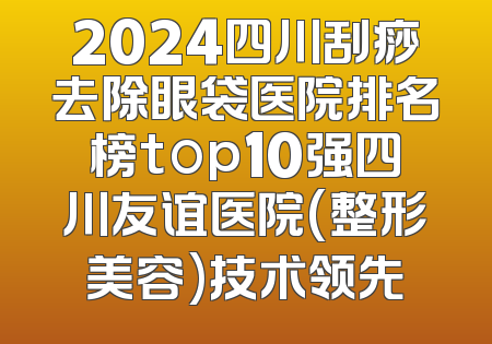 2024四川刮痧去除眼袋医院排名榜top10强四川友谊医院(整形美容)技术领先