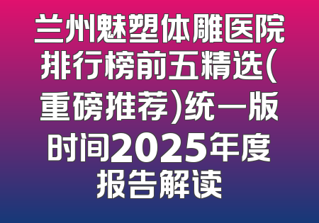 兰州魅塑体雕医院排行榜前五精选（重磅推荐）统一版时间2025年度报告解读