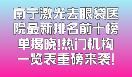 南宁激光去眼袋医院最新排名前十榜单揭晓！热门机构一览表重磅来袭！