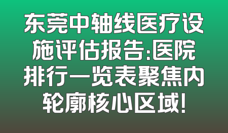 东莞中轴线医疗设施评估报告：医院排行一览表聚焦内轮廓核心区域！