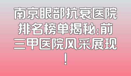 南京眼部抗衰医院排名榜单揭秘：前三甲医院风采展现！