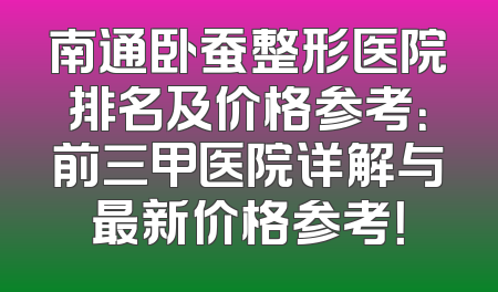 南通卧蚕整形医院排名及价格参考：前三甲医院详解与最新价格参考！