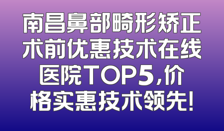 南昌鼻部畸形矫正术前优惠技术在线医院TOP5，价格实惠技术领先！