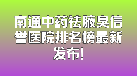 南通中药祛腋臭信誉医院排名榜最新发布！