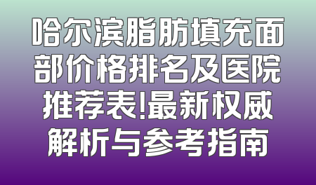 哈尔滨脂肪填充面部价格排名及医院推荐表！最新权威解析与参考指南