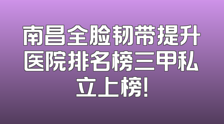 南昌全脸韧带提升医院排名榜三甲私立上榜！