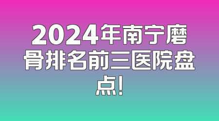 2024年南宁磨骨排名前三医院盘点！