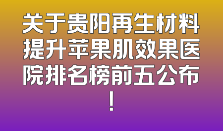 关于贵阳再生材料提升苹果肌效果医院排名榜前五公布！