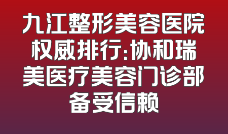 九江整形美容医院权威排行：协和瑞美医疗美容门诊部备受信赖