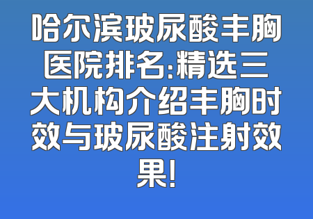 哈尔滨玻尿酸丰胸医院排名：精选三大机构介绍丰胸时效与玻尿酸注射效果！