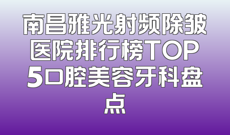 南昌雅光射频除皱医院排行榜TOP5口腔美容牙科盘点