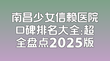 南昌少女信赖医院口碑排名大全：超全盘点2025版