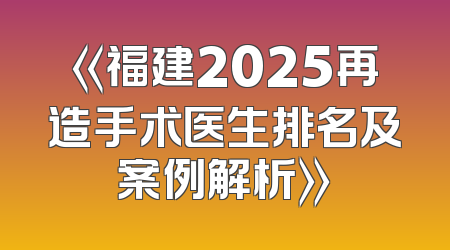 《福建2025再造手术医生排名及案例解析》