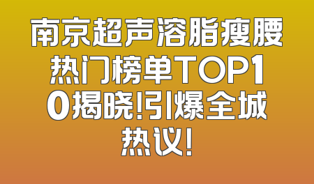 南京超声溶脂瘦腰热门榜单TOP10揭晓！引爆全城热议！