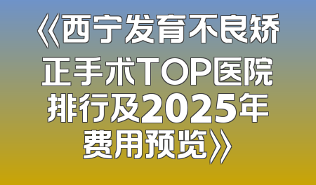 《西宁发育不良矫正手术TOP医院排行及2025年费用预览》