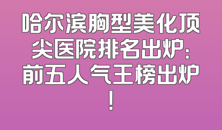 哈尔滨胸型美化顶尖医院排名出炉：前五人气王榜出炉！