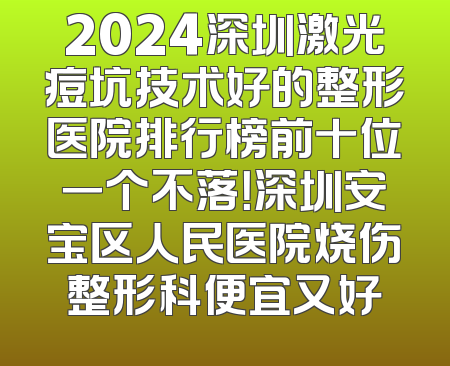 2024深圳激光痘坑技术好的整形医院排行榜前十位一个不落！深圳安宝区人民医院烧伤整形科便宜又好