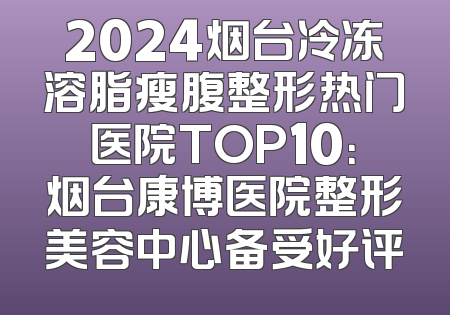2024烟台冷冻溶脂瘦腹整形热门医院TOP10：烟台康博医院整形美容中心备受好评