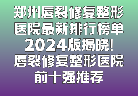 郑州唇裂修复整形医院最新排行榜单2024版揭晓！唇裂修复整形医院前十强推荐