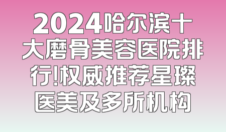 2024哈尔滨十大磨骨美容医院排行！权威推荐星璨医美及多所机构