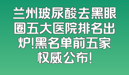 兰州玻尿酸去黑眼圈五大医院排名出炉！黑名单前五家权威公布！