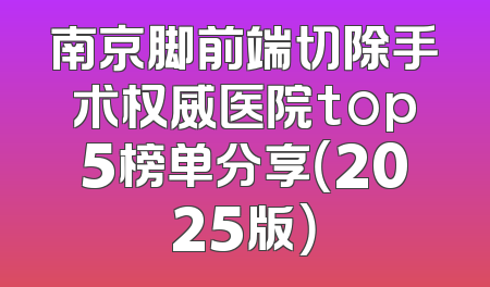 南京脚前端切除手术权威医院top5榜单分享（2025版）
