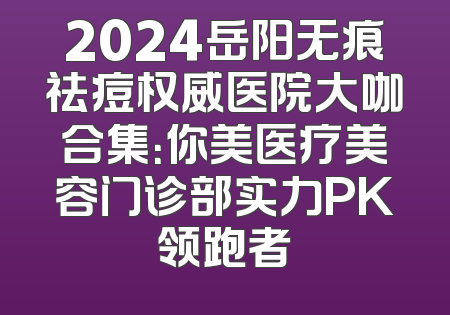2024岳阳无痕祛痘权威医院大咖合集：你美医疗美容门诊部实力PK领跑者