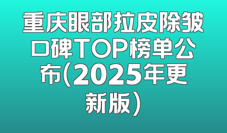 重庆眼部拉皮除皱口碑TOP榜单公布（2025年更新版）