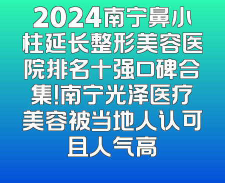 2024南宁鼻小柱延长整形美容医院排名十强口碑合集！南宁光泽医疗美容被当地人认可且人气高
