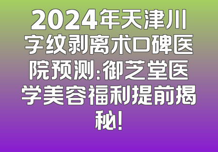 2024年天津川字纹剥离术口碑医院预测：御芝堂医学美容福利提前揭秘！
