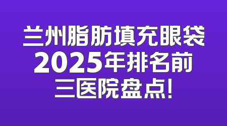 兰州脂肪填充眼袋2025年排名前三医院盘点！