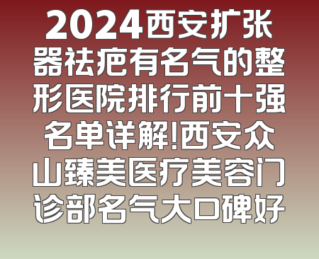 2024西安扩张器祛疤有名气的整形医院排行前十强名单详解！西安众山臻美医疗美容门诊部名气大口碑好