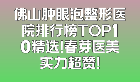 佛山肿眼泡整形医院排行榜TOP10精选！春芽医美实力超赞！