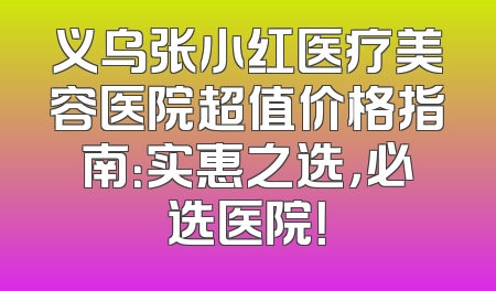 义乌张小红医疗美容医院超值价格指南：实惠之选，必选医院！