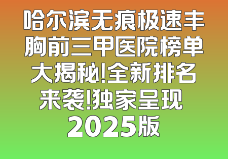 哈尔滨无痕极速丰胸前三甲医院榜单大揭秘！全新排名来袭！独家呈现 2025版