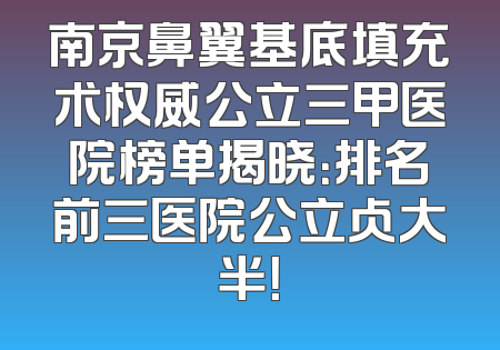 南京鼻翼基底填充术权威公立三甲医院榜单揭晓：排名前三医院公立占大半！