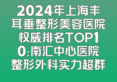 2024年上海丰耳垂整形美容医院权威排名TOP10：南汇中心医院整形外科实力超群
