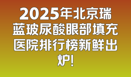 2025年北京瑞蓝玻尿酸眼部填充医院排行榜新鲜出炉！
