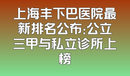 上海丰下巴医院最新排名公布：公立三甲与私立诊所上榜