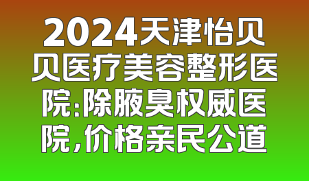 2024天津怡贝贝医疗美容整形医院：除腋臭权威医院，价格亲民公道