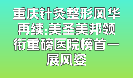 重庆针灸整形风华再续：美圣美邦领衔重磅医院榜首一展风姿