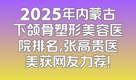 2025年内蒙古下颌骨塑形美容医院排名，张高贵医美获网友力荐！