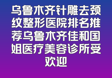 乌鲁木齐针雕去颈纹整形医院排名推荐乌鲁木齐佳和国姐医疗美容诊所受欢迎