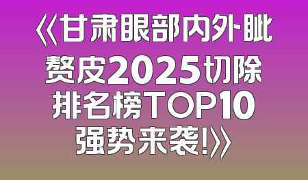 《甘肃眼部内外眦赘皮2025切除排名榜TOP10强势来袭！》